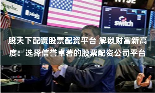 股天下配资股票配资平台 解锁财富新高度：选择信誉卓著的股票配资公司平台
