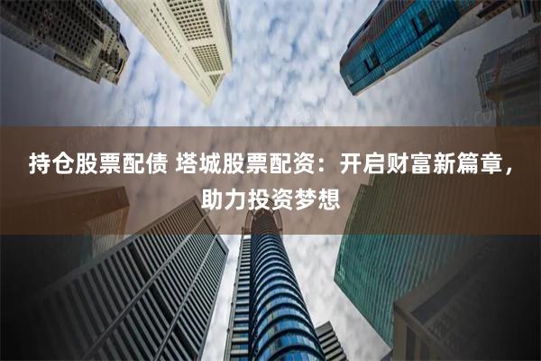 持仓股票配债 塔城股票配资：开启财富新篇章，助力投资梦想