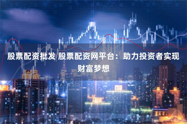 股票配资批发 股票配资网平台：助力投资者实现财富梦想